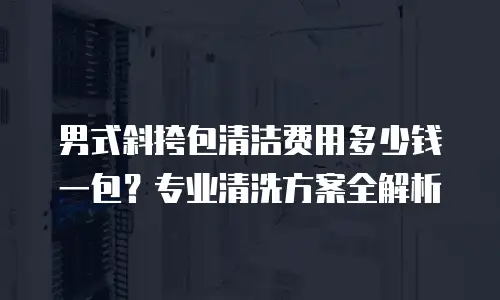 男式斜挎包清洁费用多少钱一包？专业清洗方案全解析