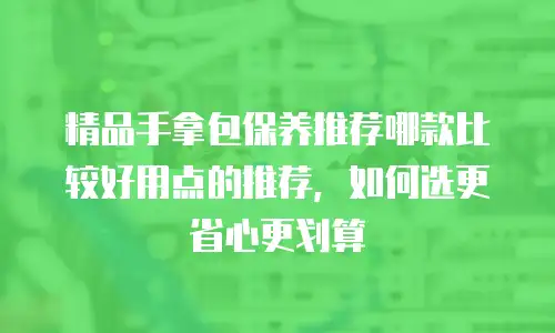 精品手拿包保养推荐哪款比较好用点的推荐，如何选更省心更划算