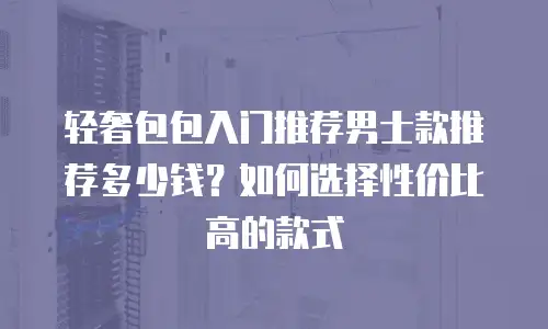 轻奢包包入门推荐男士款推荐多少钱？如何选择性价比高的款式