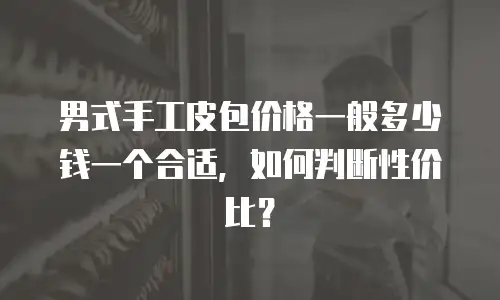 男式手工皮包价格一般多少钱一个合适，如何判断性价比？