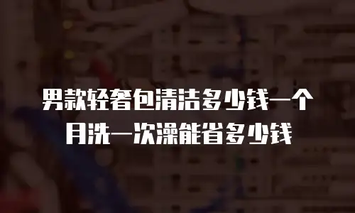 男款轻奢包清洁多少钱一个月洗一次澡能省多少钱
