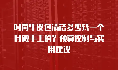 时尚牛皮包清洁多少钱一个月做手工的？预算控制与实用建议