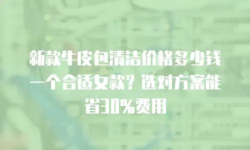新款牛皮包清洁价格多少钱一个合适女款？选对方案能省30%费用