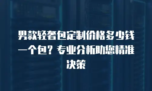 男款轻奢包定制价格多少钱一个包？专业分析助您精准决策