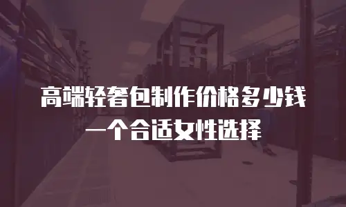 高端轻奢包制作价格多少钱一个合适女性选择