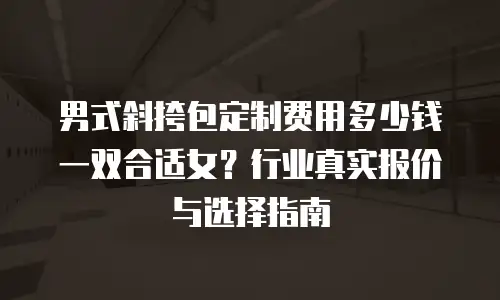 男式斜挎包定制费用多少钱一双合适女？行业真实报价与选择指南