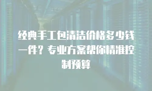 经典手工包清洁价格多少钱一件？专业方案帮你精准控制预算