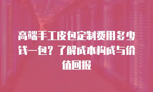 高端手工皮包定制费用多少钱一包？了解成本构成与价值回报