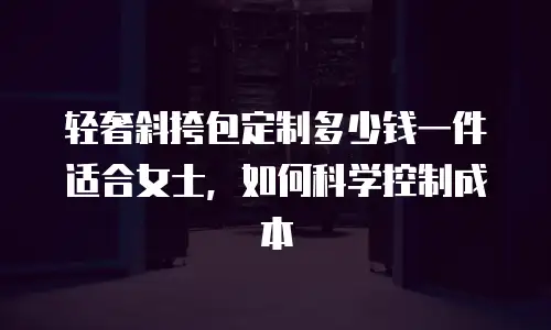 轻奢斜挎包定制多少钱一件适合女士，如何科学控制成本