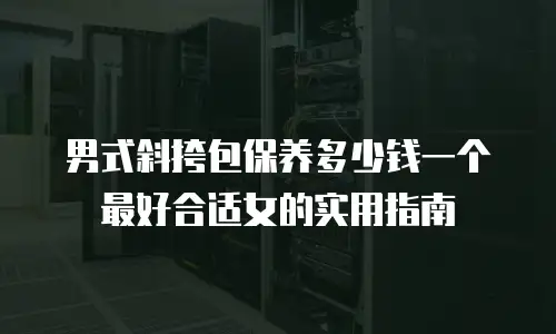 男式斜挎包保养多少钱一个最好合适女的实用指南