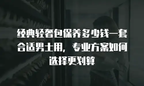 经典轻奢包保养多少钱一套合适男士用，专业方案如何选择更划算