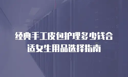经典手工皮包护理多少钱合适女生用品选择指南