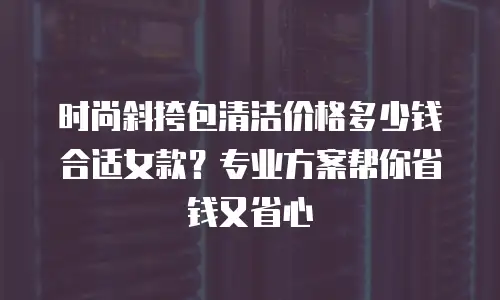 时尚斜挎包清洁价格多少钱合适女款？专业方案帮你省钱又省心