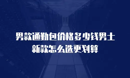 男款通勤包价格多少钱男士新款怎么选更划算