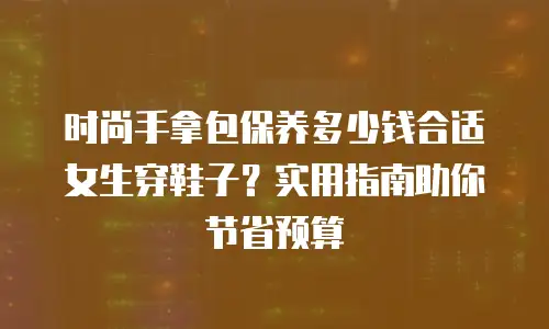 时尚手拿包保养多少钱合适女生穿鞋子？实用指南助你节省预算