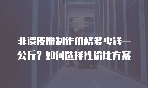 非遗皮雕制作价格多少钱一公斤？如何选择性价比方案