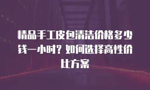 精品手工皮包清洁价格多少钱一小时？如何选择高性价比方案