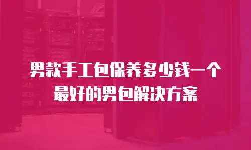 男款手工包保养多少钱一个最好的男包解决方案