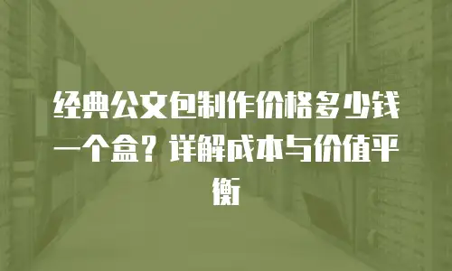 经典公文包制作价格多少钱一个盒？详解成本与价值平衡