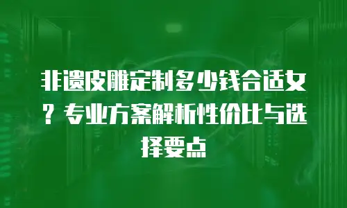非遗皮雕定制多少钱合适女？专业方案解析性价比与选择要点
