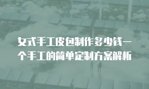 女式手工皮包制作多少钱一个手工的简单定制方案解析
