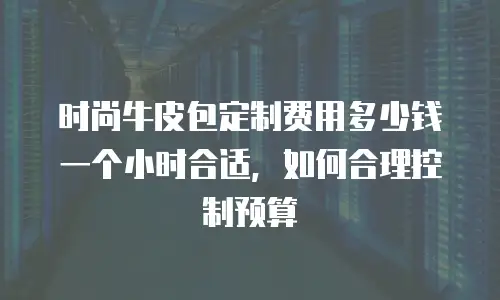 时尚牛皮包定制费用多少钱一个小时合适，如何合理控制预算