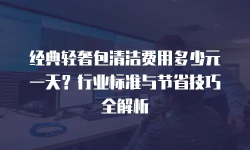 经典轻奢包清洁费用多少元一天？行业标准与节省技巧全解析