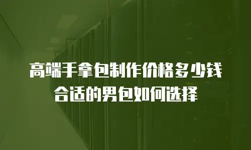 高端手拿包制作价格多少钱合适的男包如何选择