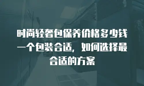 时尚轻奢包保养价格多少钱一个包装合适，如何选择最合适的方案