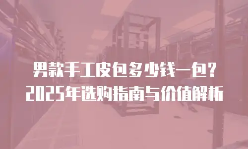 男款手工皮包多少钱一包？2025年选购指南与价值解析
