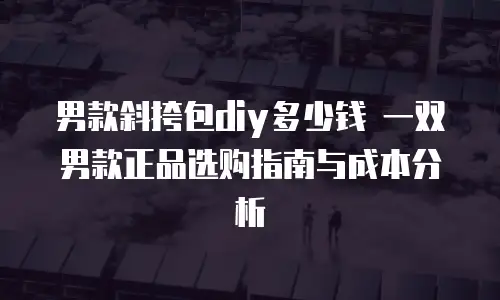 男款斜挎包diy多少钱 一双男款正品选购指南与成本分析