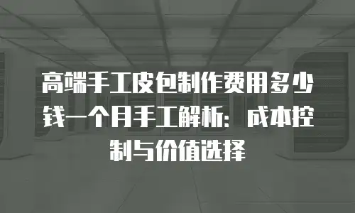 高端手工皮包制作费用多少钱一个月手工解析：成本控制与价值选择