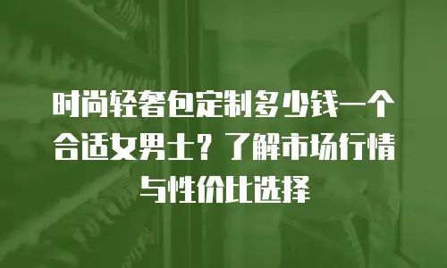 时尚轻奢包定制多少钱一个合适女男士？了解市场行情与性价比选择
