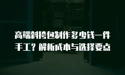 高端斜挎包制作多少钱一件手工？解析成本与选择要点