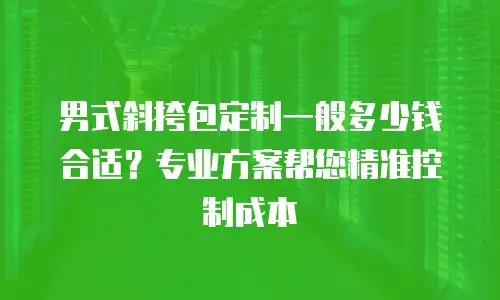 男式斜挎包定制一般多少钱合适？专业方案帮您精准控制成本