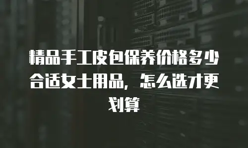 精品手工皮包保养价格多少合适女士用品，怎么选才更划算