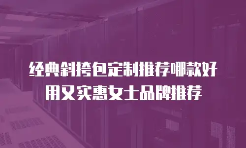 经典斜挎包定制推荐哪款好用又实惠女士品牌推荐