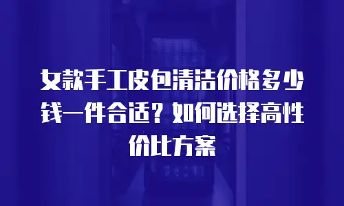 女款手工皮包清洁价格多少钱一件合适？如何选择高性价比方案