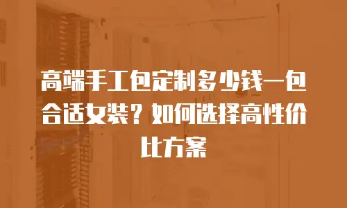 高端手工包定制多少钱一包合适女装？如何选择高性价比方案