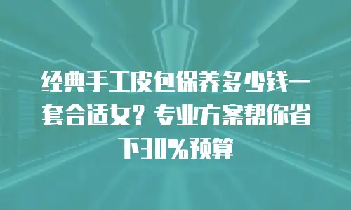 经典手工皮包保养多少钱一套合适女？专业方案帮你省下30%预算