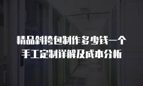 精品斜挎包制作多少钱一个手工定制详解及成本分析