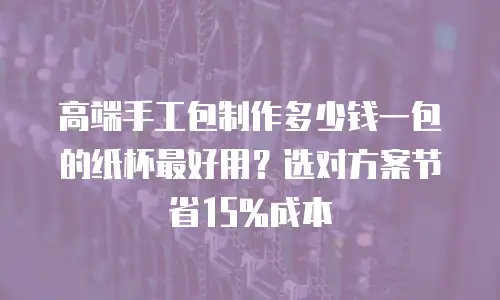 高端手工包制作多少钱一包的纸杯最好用？选对方案节省15%成本