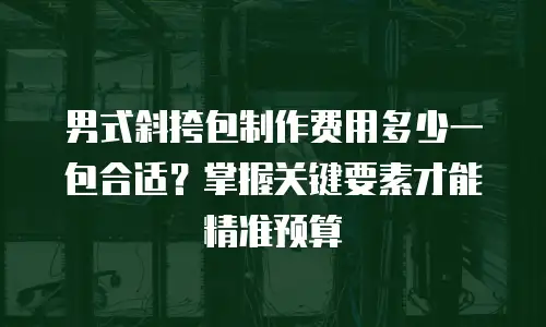 男式斜挎包制作费用多少一包合适？掌握关键要素才能精准预算