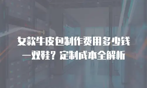 女款牛皮包制作费用多少钱一双鞋？定制成本全解析