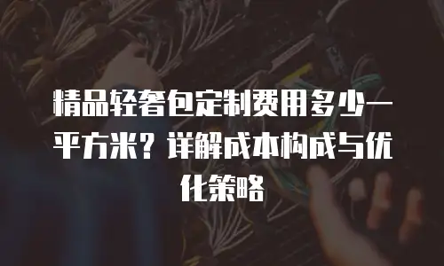 精品轻奢包定制费用多少一平方米？详解成本构成与优化策略