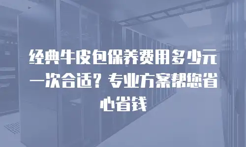 经典牛皮包保养费用多少元一次合适？专业方案帮您省心省钱