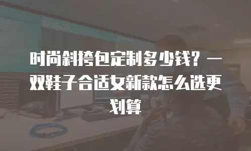 时尚斜挎包定制多少钱？一双鞋子合适女新款怎么选更划算