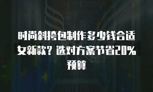 时尚斜挎包制作多少钱合适女新款？选对方案节省20%预算