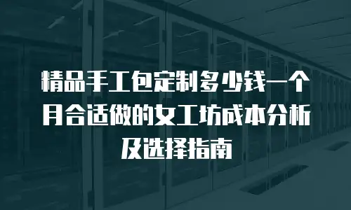 精品手工包定制多少钱一个月合适做的女工坊成本分析及选择指南
