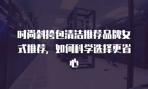 时尚斜挎包清洁推荐品牌女式推荐，如何科学选择更省心